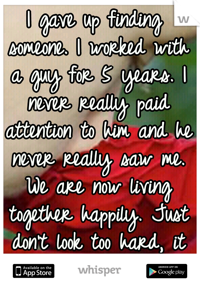 I gave up finding someone. I worked with a guy for 5 years. I never really paid attention to him and he never really saw me. We are now living together happily. Just don't look too hard, it will work!