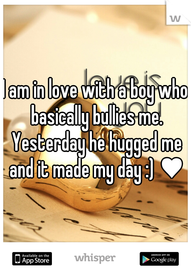 I am in love with a boy who basically bullies me. Yesterday he hugged me and it made my day :) ♥♥