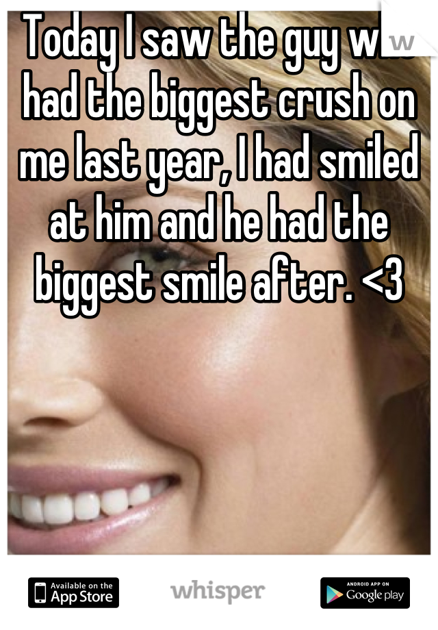 Today I saw the guy who had the biggest crush on me last year, I had smiled at him and he had the biggest smile after. <3