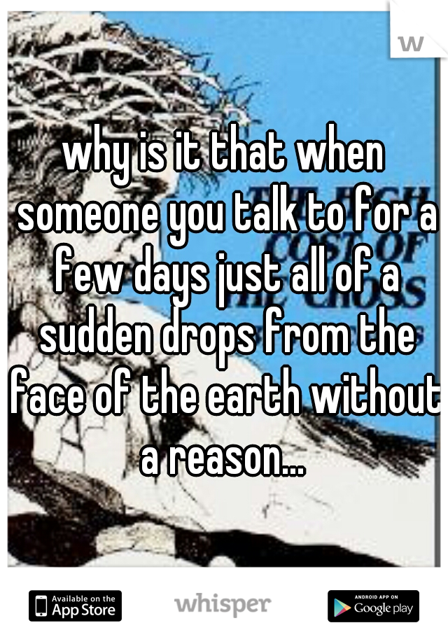 why is it that when someone you talk to for a few days just all of a sudden drops from the face of the earth without a reason... 