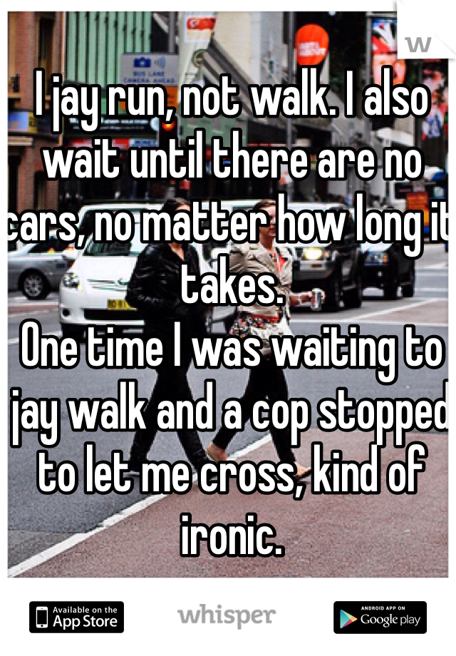 I jay run, not walk. I also wait until there are no cars, no matter how long it takes. 
One time I was waiting to jay walk and a cop stopped to let me cross, kind of ironic. 