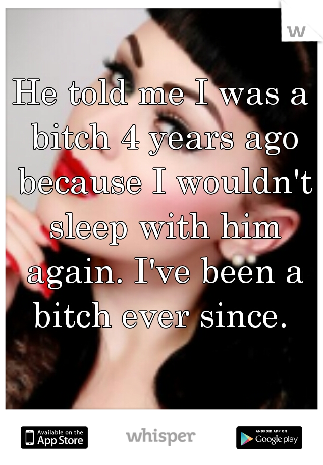 He told me I was a bitch 4 years ago because I wouldn't sleep with him again. I've been a bitch ever since. 