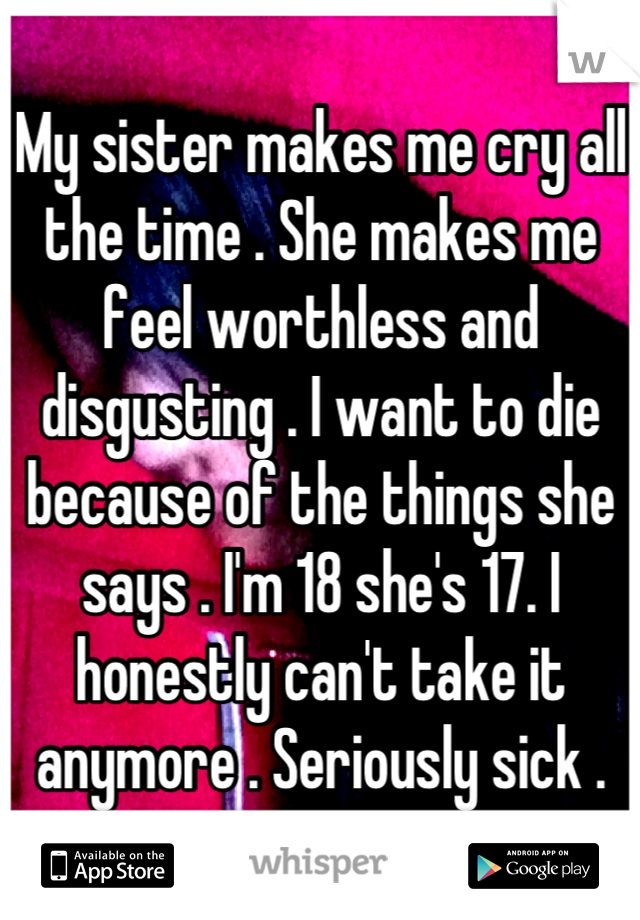 My sister makes me cry all the time . She makes me feel worthless and disgusting . I want to die because of the things she says . I'm 18 she's 17. I honestly can't take it anymore . Seriously sick .