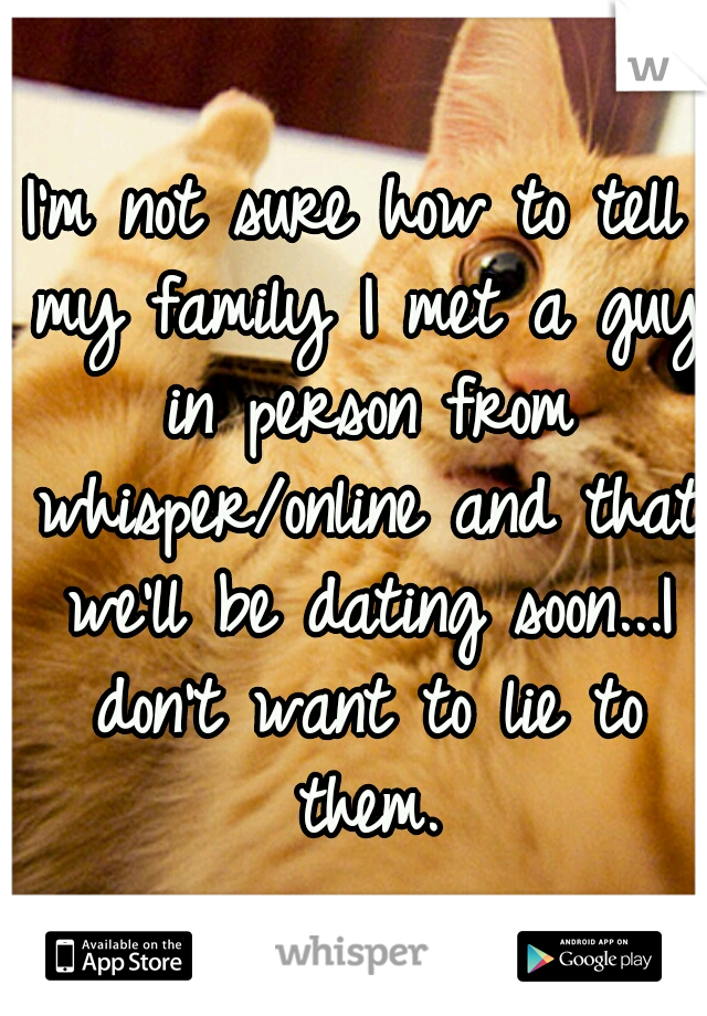 I'm not sure how to tell my family I met a guy in person from whisper/online and that we'll be dating soon...I don't want to lie to them.