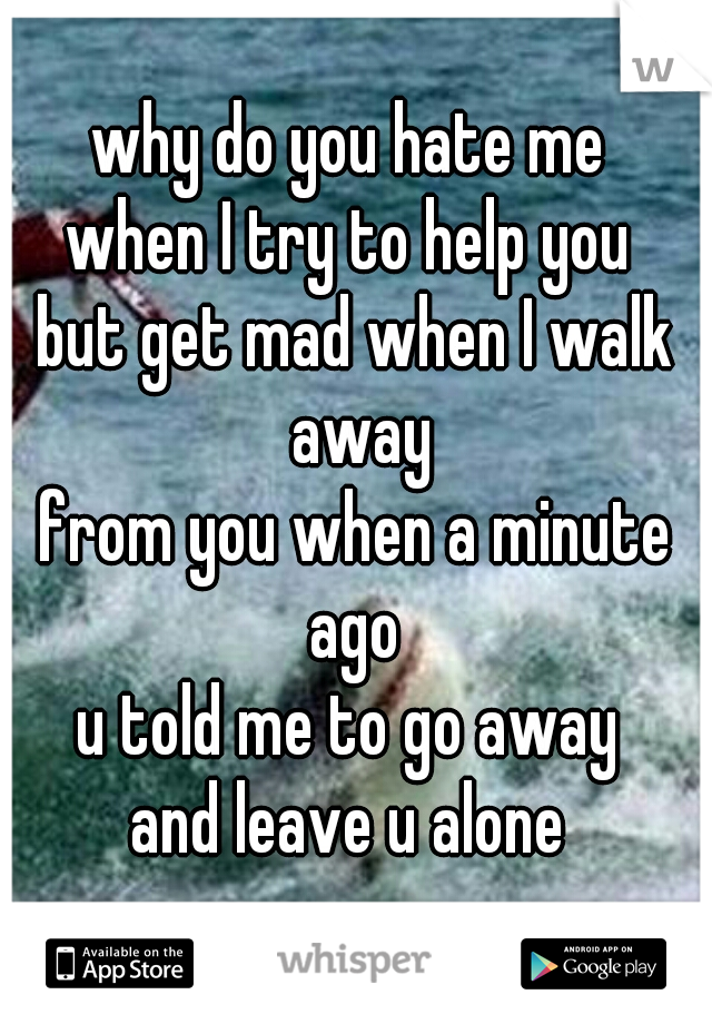 why do you hate me 
when I try to help you 
but get mad when I walk away
from you when a minute ago 
u told me to go away 
and leave u alone 