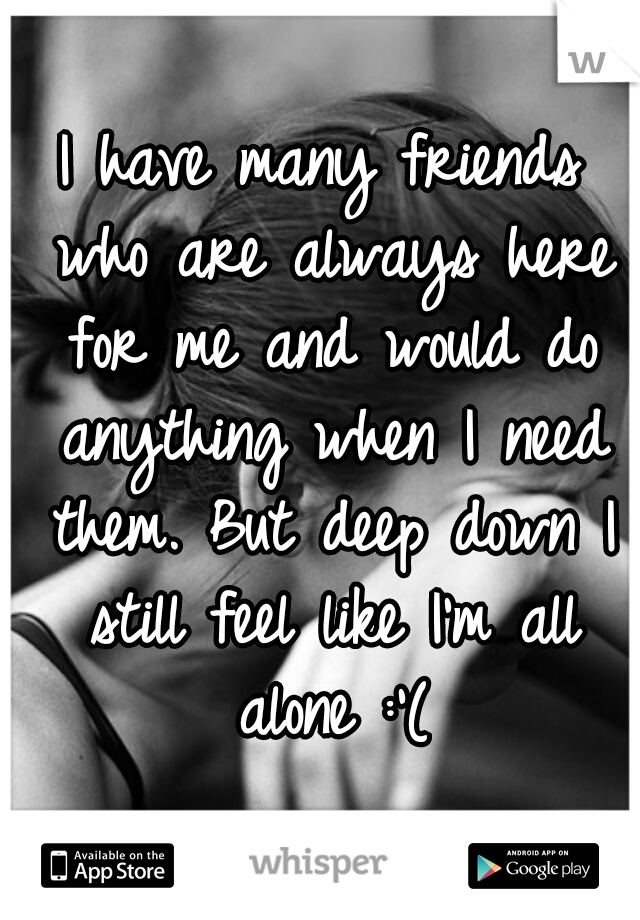 I have many friends who are always here for me and would do anything when I need them. But deep down I still feel like I'm all alone :'(