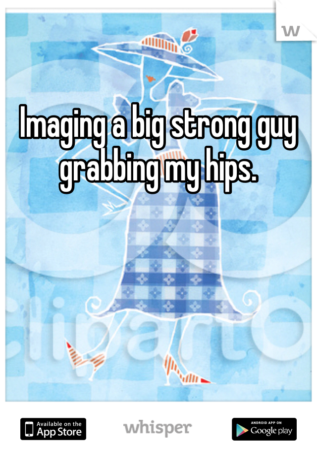 Imaging a big strong guy grabbing my hips.