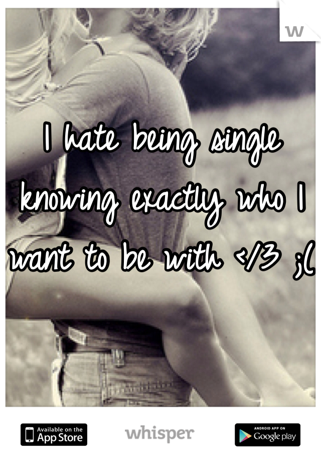 I hate being single knowing exactly who I want to be with </3 ;(