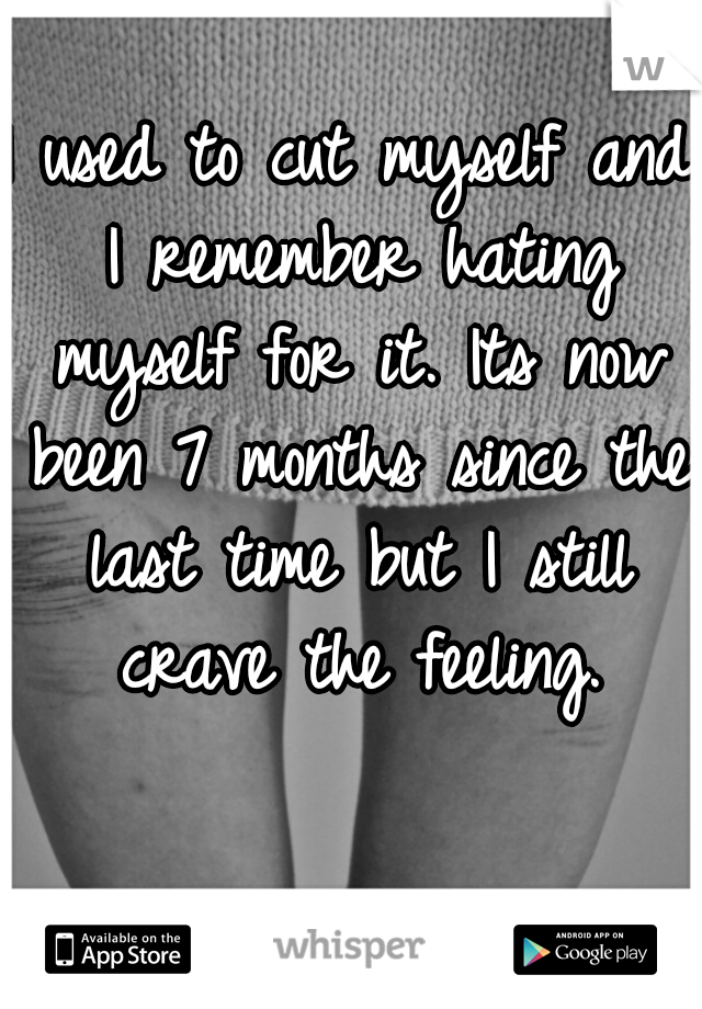 I used to cut myself and I remember hating myself for it. Its now been 7 months since the last time but I still crave the feeling.