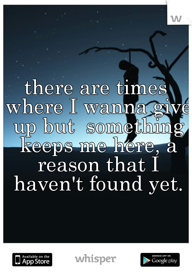 there are times where I wanna give up but  something keeps me here, a reason that I haven't found yet.