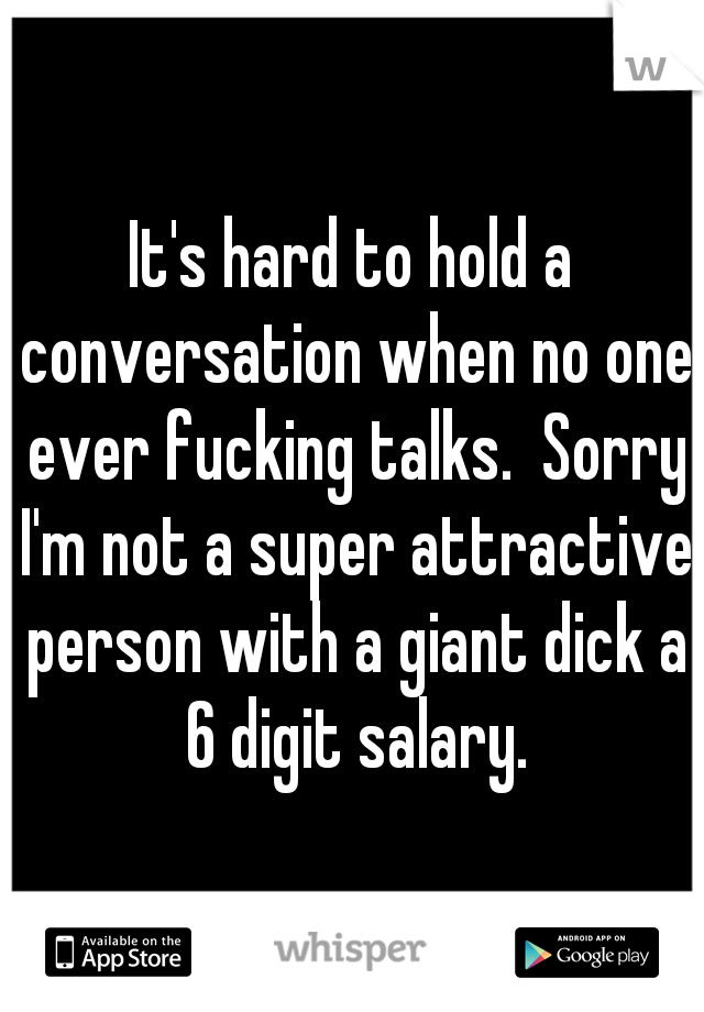 It's hard to hold a conversation when no one ever fucking talks.  Sorry I'm not a super attractive person with a giant dick a 6 digit salary.