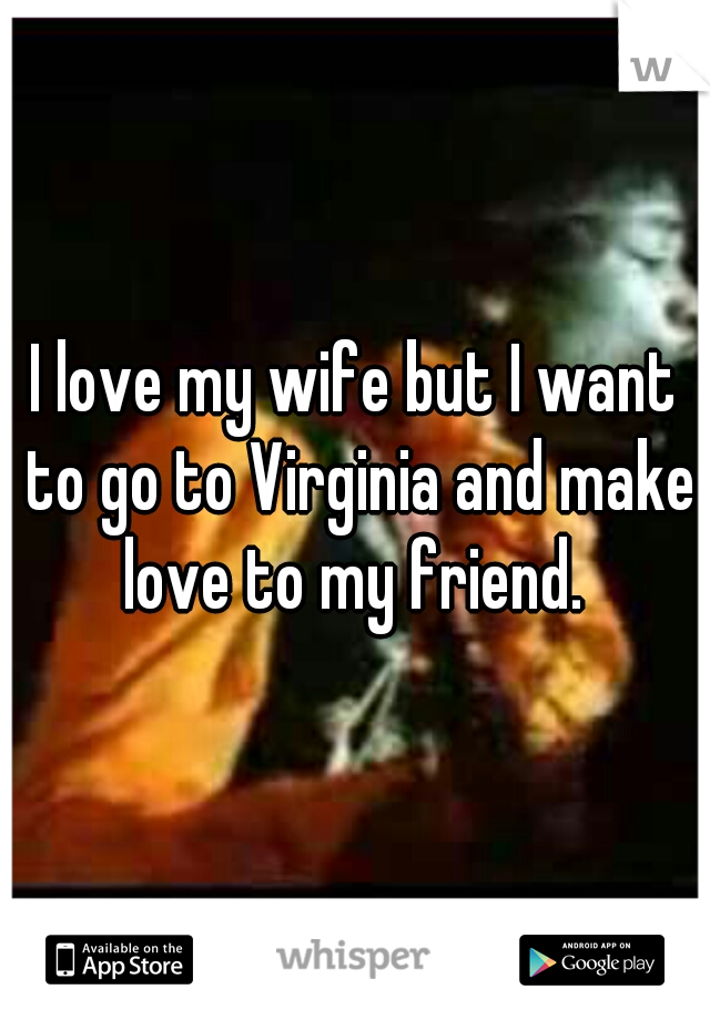 I love my wife but I want to go to Virginia and make love to my friend. 