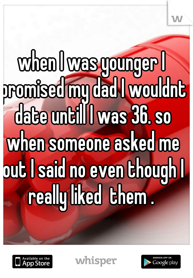 when I was younger I promised my dad I wouldnt date untill I was 36. so when someone asked me out I said no even though I really liked  them . 