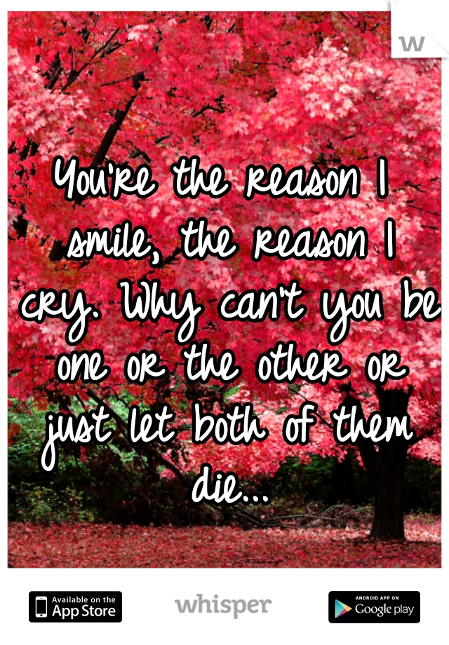 You're the reason I smile, the reason I cry. Why can't you be one or the other or just let both of them die...