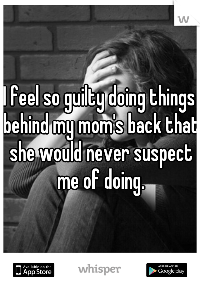 I feel so guilty doing things behind my mom's back that she would never suspect me of doing.