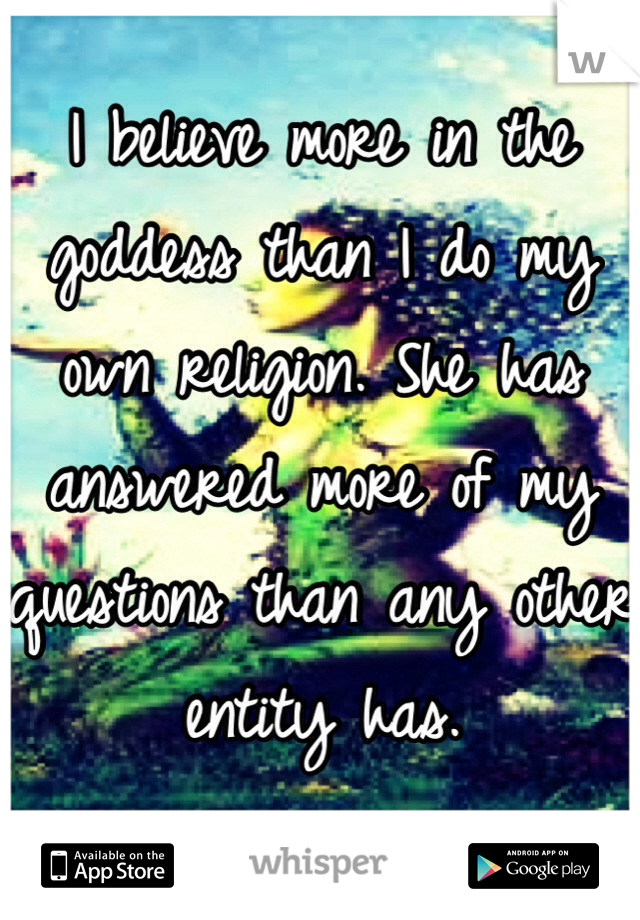 I believe more in the goddess than I do my own religion. She has answered more of my questions than any other entity has. 