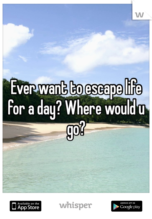 Ever want to escape life for a day? Where would u go?