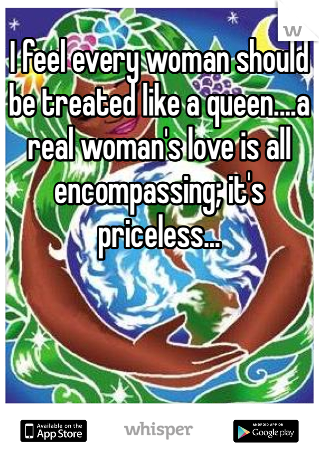 I feel every woman should be treated like a queen....a real woman's love is all encompassing; it's priceless...