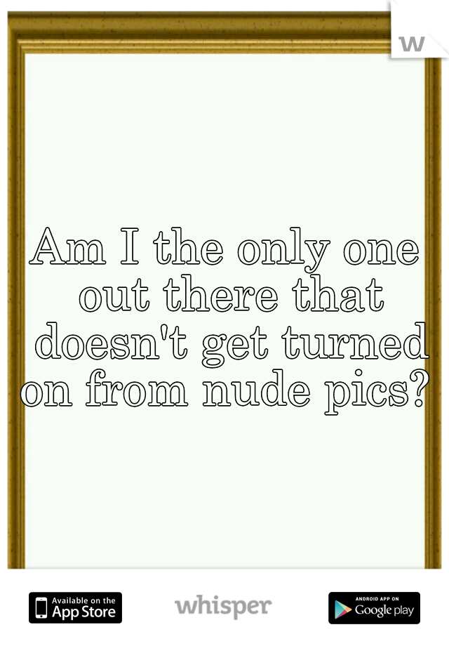 Am I the only one out there that doesn't get turned on from nude pics? 