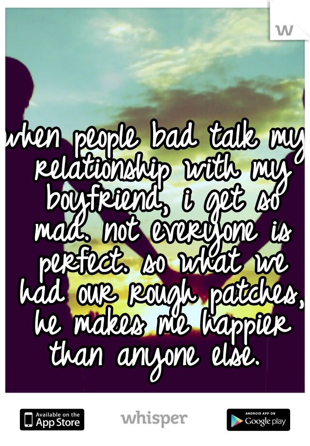 when people bad talk my relationship with my boyfriend, i get so mad. not everyone is perfect. so what we had our rough patches, he makes me happier than anyone else. 