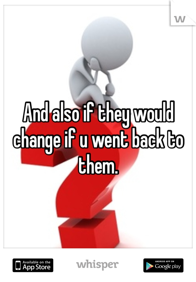 And also if they would change if u went back to them. 