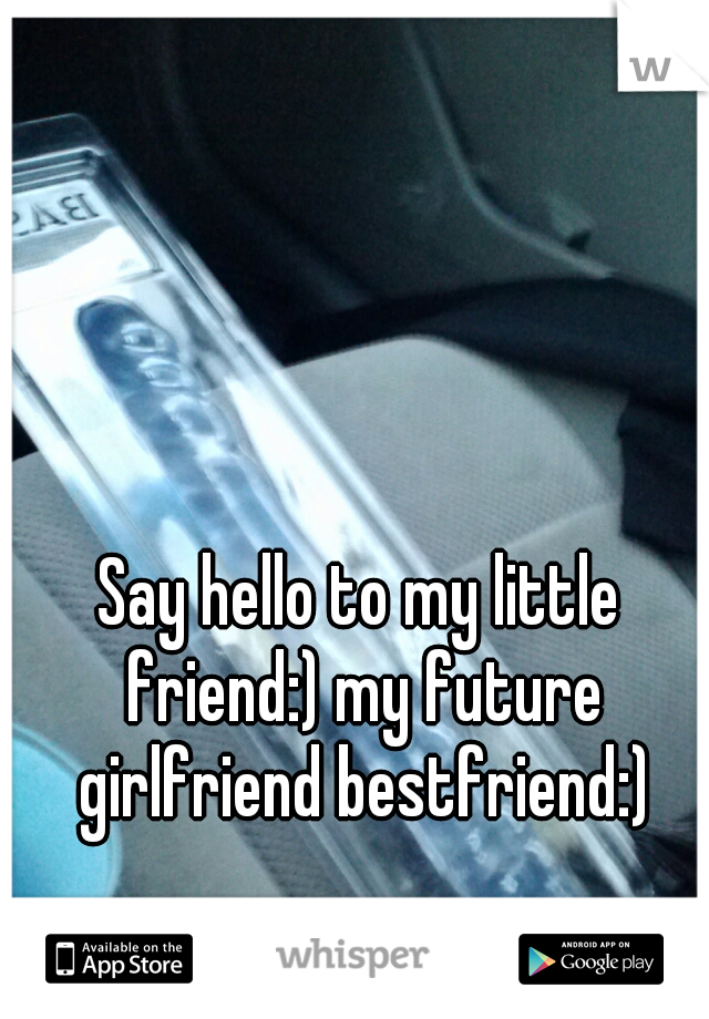 Say hello to my little friend:) my future girlfriend bestfriend:)