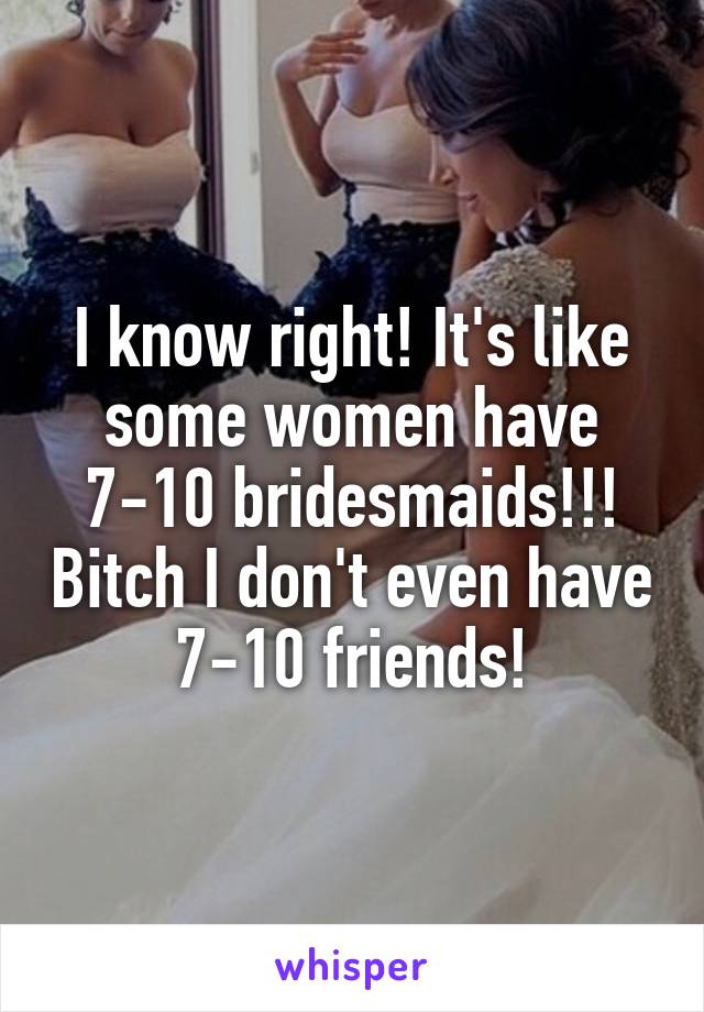 I know right! It's like some women have 7-10 bridesmaids!!! Bitch I don't even have 7-10 friends!
