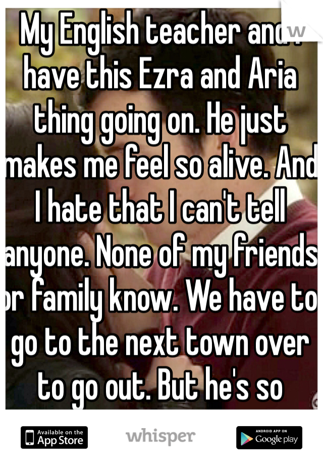 My English teacher and I have this Ezra and Aria thing going on. He just makes me feel so alive. And I hate that I can't tell anyone. None of my friends or family know. We have to go to the next town over to go out. But he's so worth it. <3