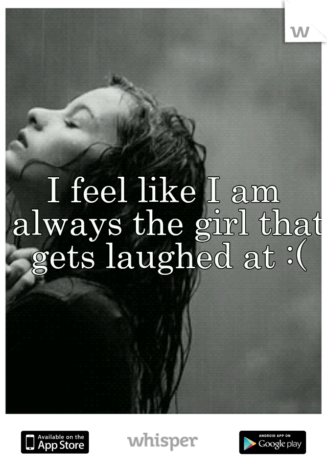 I feel like I am always the girl that gets laughed at :(