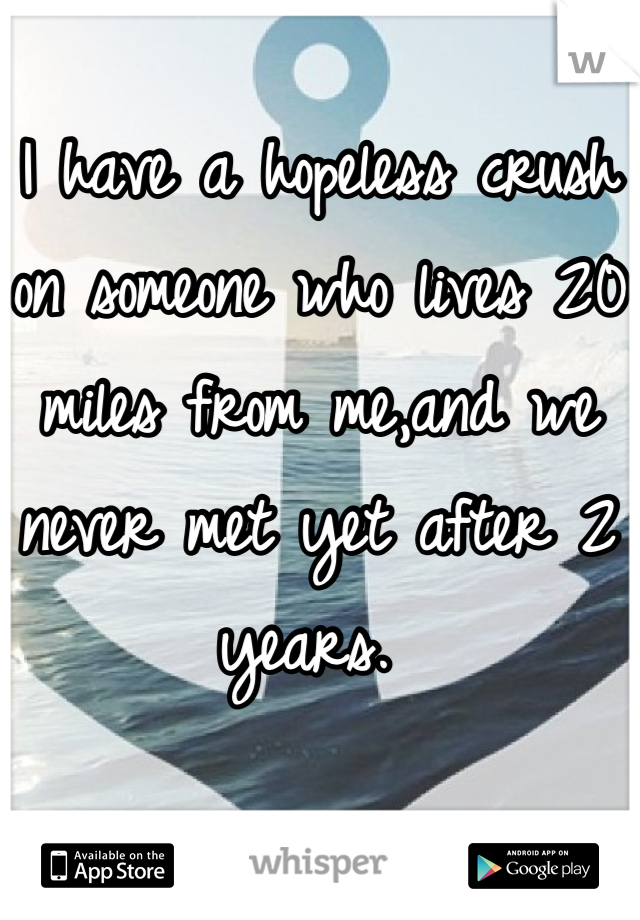 I have a hopeless crush on someone who lives 20 miles from me,and we never met yet after 2 years. 