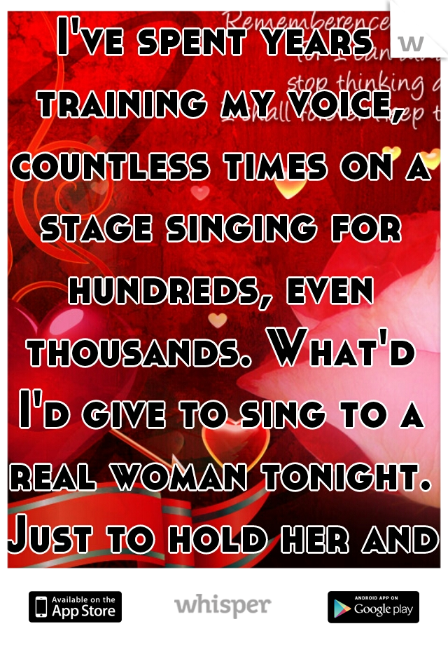 I've spent years training my voice, countless times on a stage singing for hundreds, even thousands. What'd I'd give to sing to a real woman tonight. Just to hold her and sing to her. 