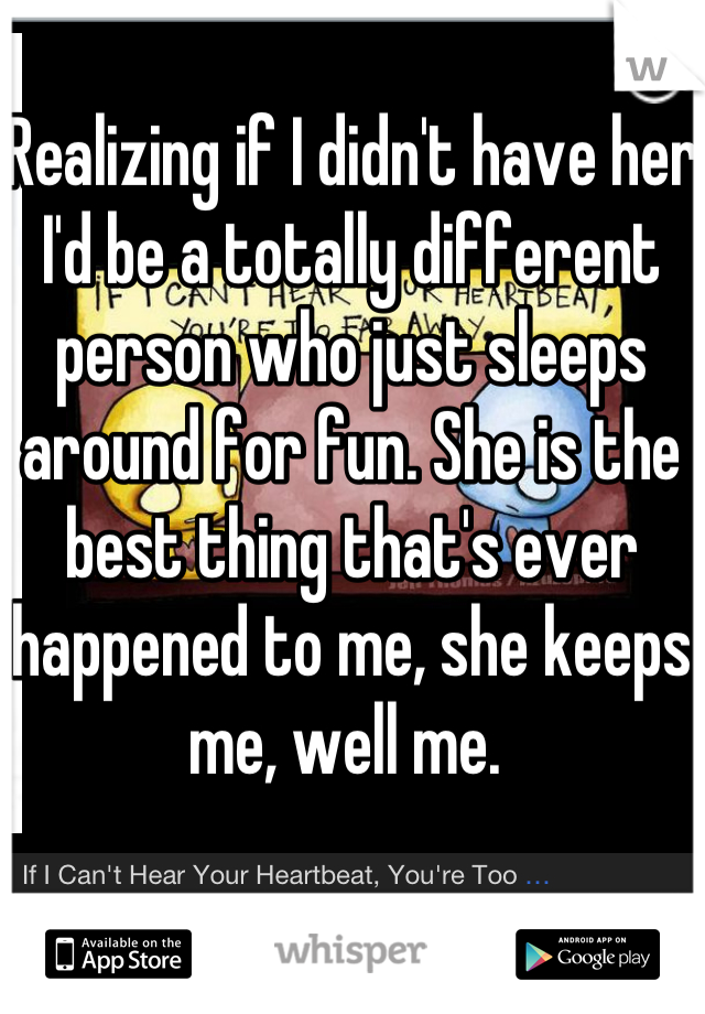 Realizing if I didn't have her I'd be a totally different person who just sleeps around for fun. She is the best thing that's ever happened to me, she keeps me, well me. 