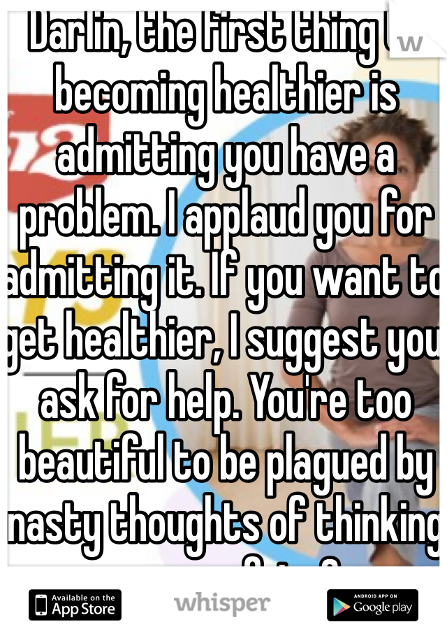 Darlin, the first thing to becoming healthier is admitting you have a problem. I applaud you for admitting it. If you want to get healthier, I suggest you ask for help. You're too beautiful to be plagued by nasty thoughts of thinking you are fat<3