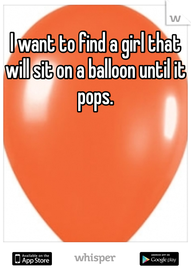 I want to find a girl that will sit on a balloon until it pops.