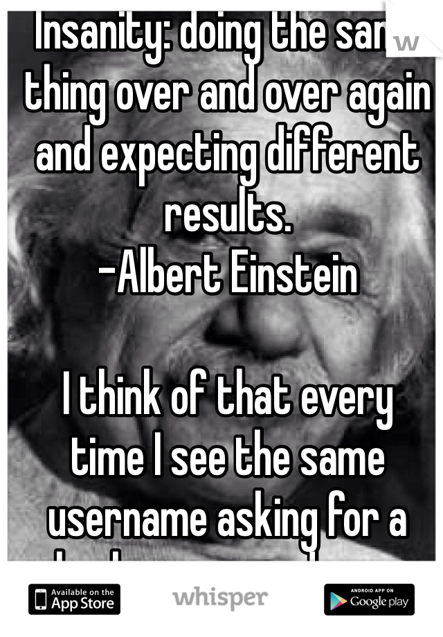 Insanity: doing the same thing over and over again and expecting different results.
-Albert Einstein

I think of that every
time I see the same username asking for a hookup over and over again