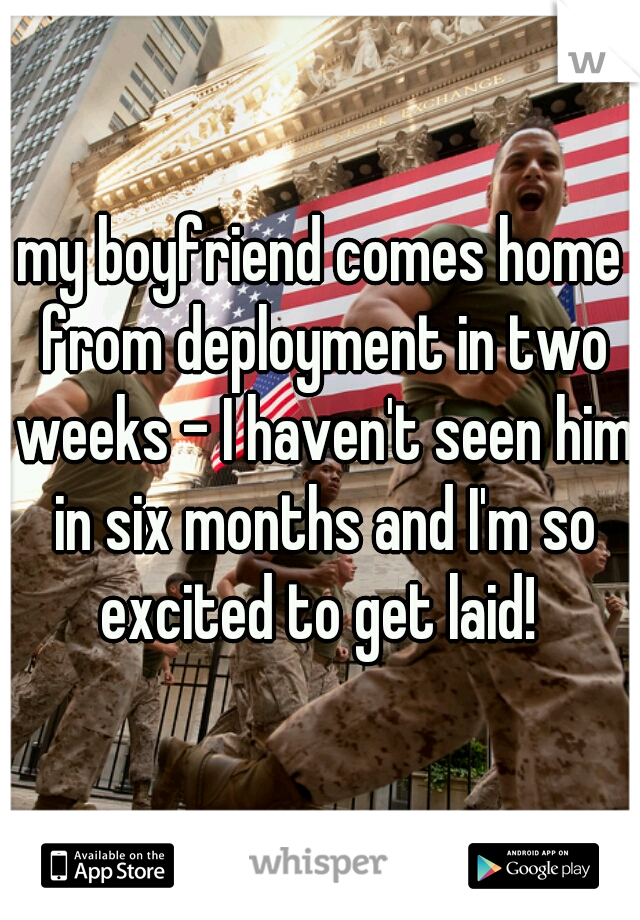 my boyfriend comes home from deployment in two weeks - I haven't seen him in six months and I'm so excited to get laid! 