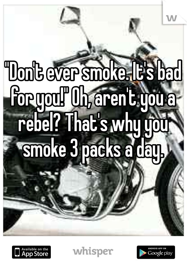 "Don't ever smoke. It's bad for you!" Oh, aren't you a rebel? That's why you smoke 3 packs a day.  