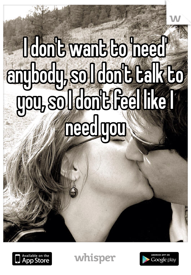 I don't want to 'need' anybody, so I don't talk to you, so I don't feel like I need you 