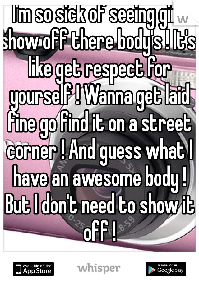  I'm so sick of seeing girls show off there body's ! It's like get respect for yourself ! Wanna get laid fine go find it on a street corner ! And guess what I have an awesome body ! But I don't need to show it off !