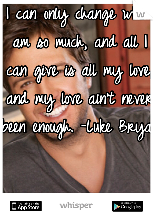 I can only change who I am so much, and all I can give is all my love, and my love ain't never been enough. -Luke Bryan