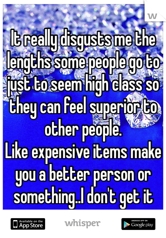 It really disgusts me the lengths some people go to just to seem high class so they can feel superior to other people.
Like expensive items make you a better person or something..I don't get it