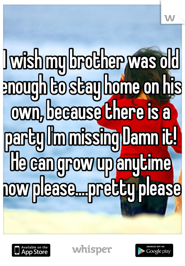 I wish my brother was old enough to stay home on his own, because there is a party I'm missing Damn it! He can grow up anytime now please....pretty please 