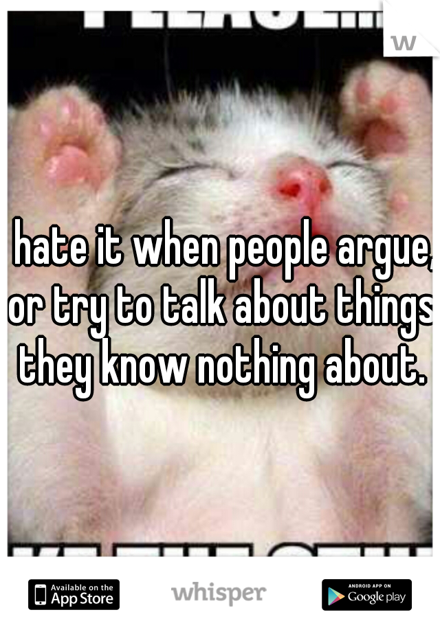 I hate it when people argue, or try to talk about things they know nothing about.