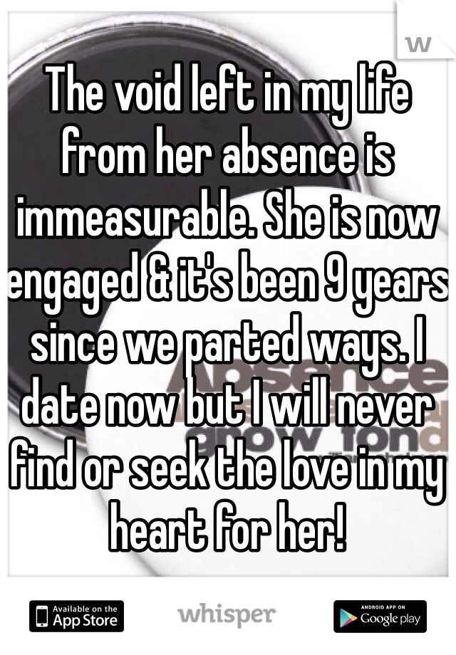 The void left in my life from her absence is immeasurable. She is now engaged & it's been 9 years since we parted ways. I date now but I will never find or seek the love in my heart for her!