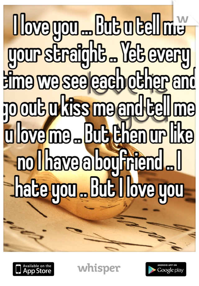 I love you ... But u tell me your straight .. Yet every time we see each other and go out u kiss me and tell me u love me .. But then ur like no I have a boyfriend .. I hate you .. But I love you