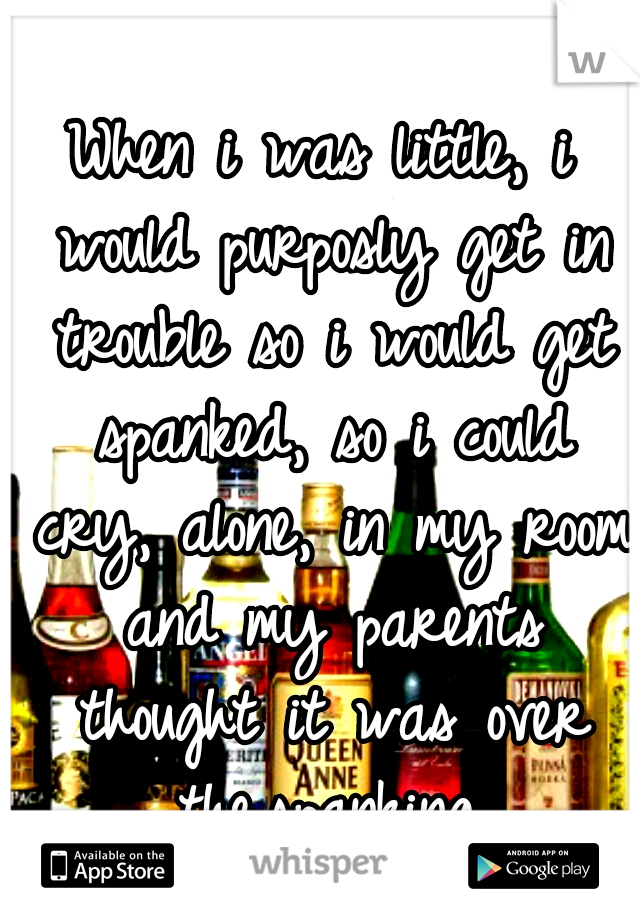 When i was little, i would purposly get in trouble so i would get spanked, so i could cry, alone, in my room and my parents thought it was over the.spanking.