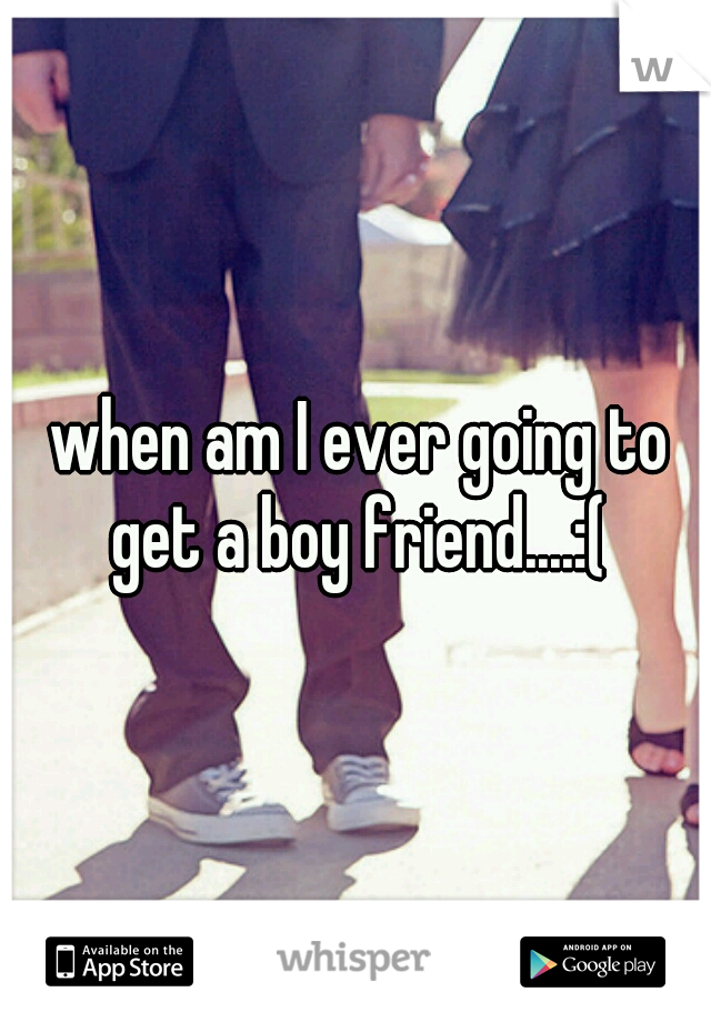 when am I ever going to get a boy friend....:( 