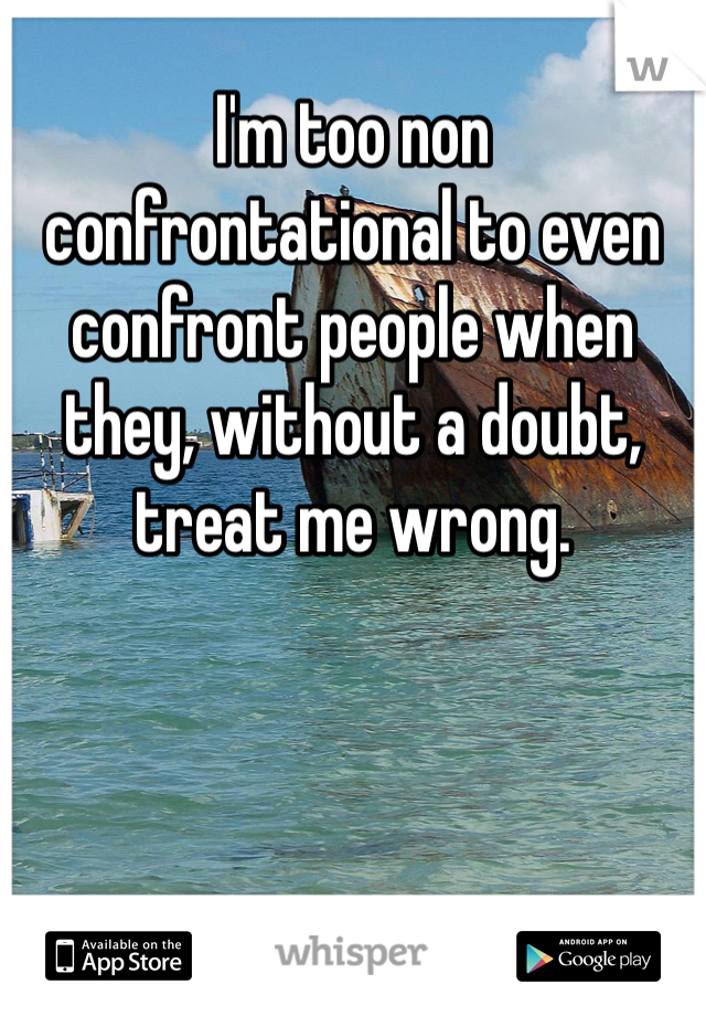 I'm too non confrontational to even confront people when they, without a doubt, treat me wrong. 