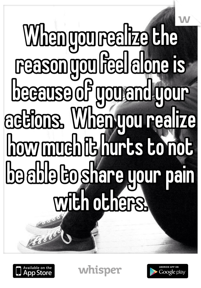 When you realize the reason you feel alone is because of you and your actions.  When you realize how much it hurts to not be able to share your pain with others.