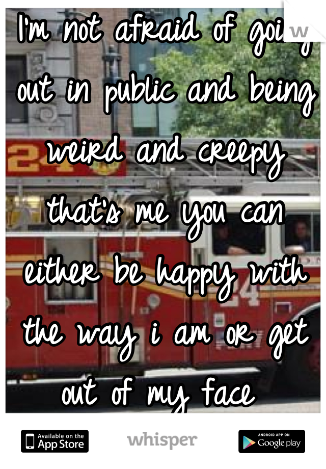 I'm not afraid of going out in public and being weird and creepy that's me you can either be happy with the way i am or get out of my face 